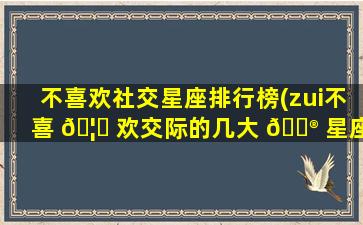 不喜欢社交星座排行榜(zui
不喜 🦆 欢交际的几大 💮 星座)
